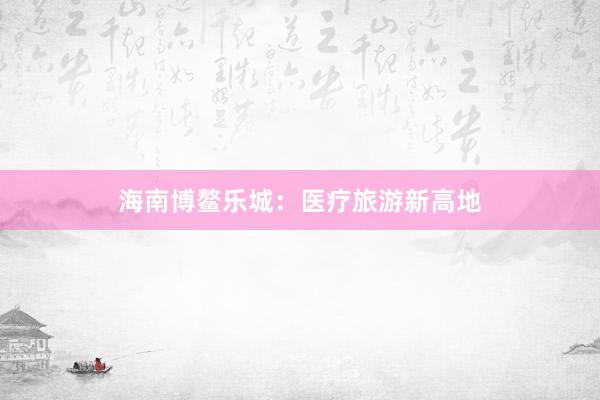 海南博鳌乐城:医疗旅游新高地